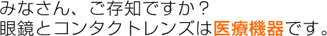 みなさん、ご存知ですか？眼鏡とコンタクトレンズは医療機器です。